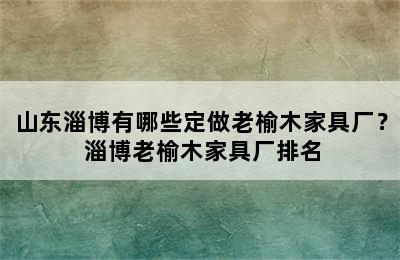 山东淄博有哪些定做老榆木家具厂？ 淄博老榆木家具厂排名